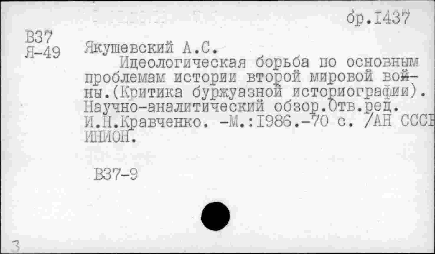 ﻿др.1437 337
Я-49 Якушевский А.С.
Идеологическая борьба по основным проблемам истории второй мировой войны. (Критика буржуазной историографии). Научно-аналитический обзор.Отв.рец.
И.Н.Кравченко. -М.:1986.-70 с. /АН ССС1 ИНИОН.
В37-9